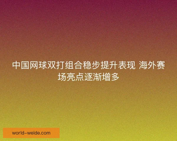 中国网球双打组合稳步提升表现 海外赛场亮点逐渐增多