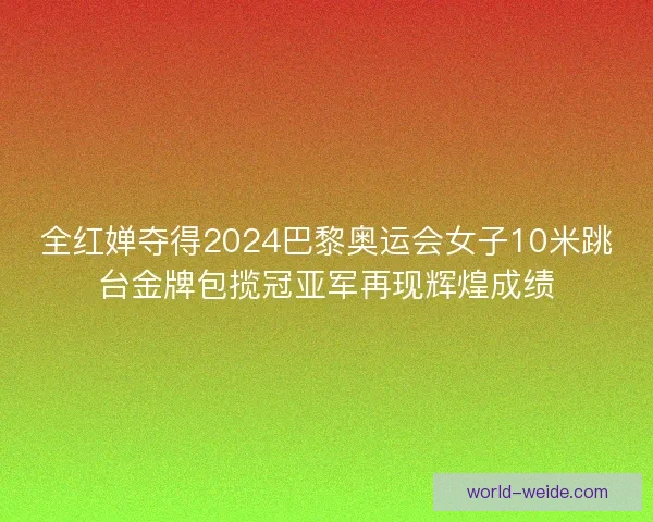 全红婵夺得2024巴黎奥运会女子10米跳台金牌包揽冠亚军再现辉煌成绩