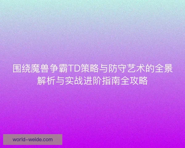 围绕魔兽争霸TD策略与防守艺术的全景解析与实战进阶指南全攻略