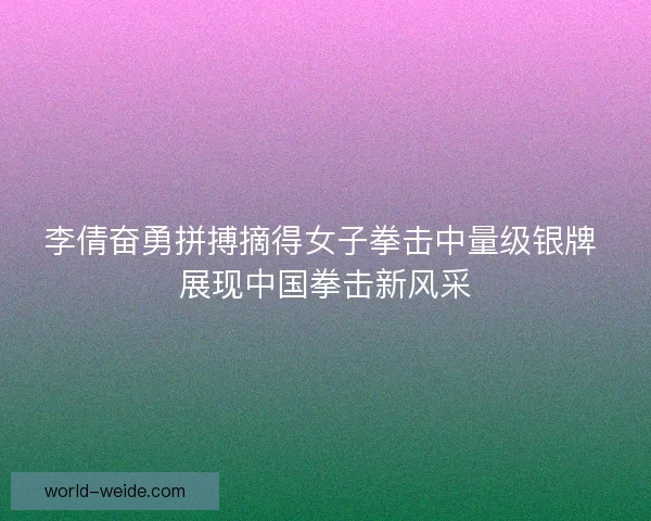 李倩奋勇拼搏摘得女子拳击中量级银牌 展现中国拳击新风采
