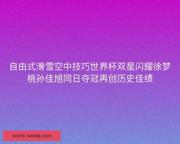 自由式滑雪空中技巧世界杯双星闪耀徐梦桃孙佳旭同日夺冠再创历史佳绩
