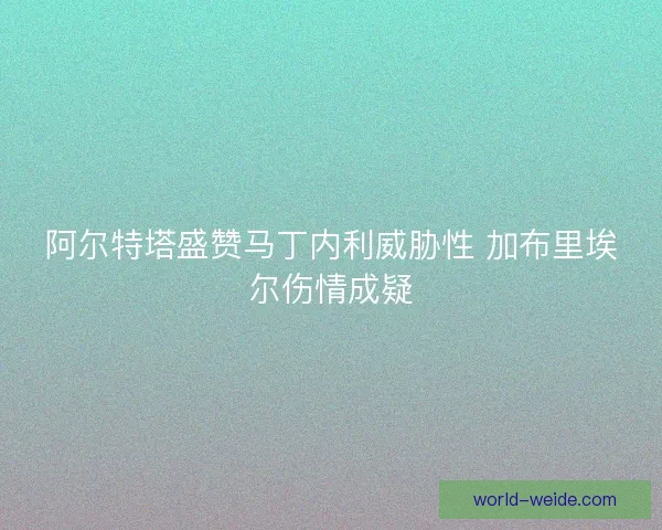 阿尔特塔盛赞马丁内利威胁性 加布里埃尔伤情成疑