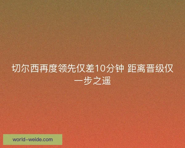 切尔西再度领先仅差10分钟 距离晋级仅一步之遥
