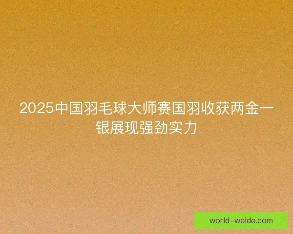 2025中国羽毛球大师赛国羽收获两金一银展现强劲实力