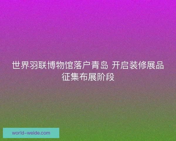 世界羽联博物馆落户青岛 开启装修展品征集布展阶段